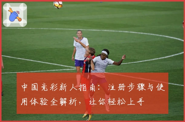 中国竞彩新人指南：注册步骤与使用体验全解析，让你轻松上手