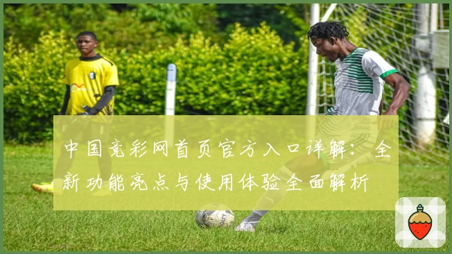 中国竞彩网首页官方入口详解:全新功能亮点与使用体验全面解析