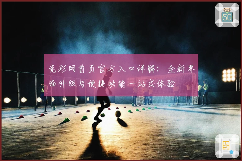 竟彩网首页官方入口详解：全新界面升级与便捷功能一站式体验