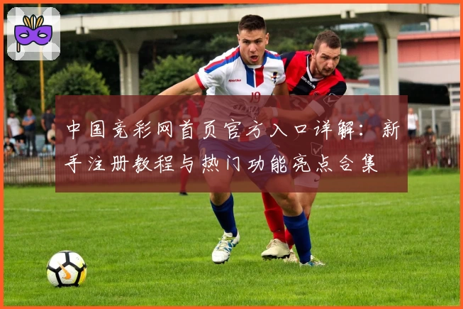 中国竞彩网首页官方入口详解：新手注册教程与热门功能亮点合集