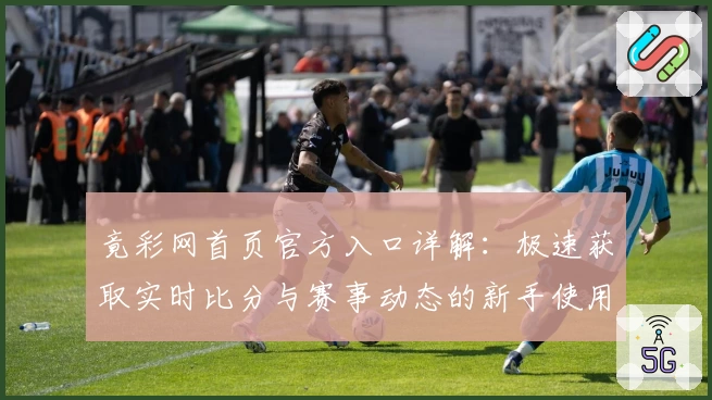 竟彩网首页官方入口详解：极速获取实时比分与赛事动态的新手使用指南
