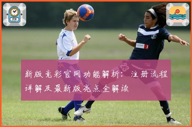 新版竞彩官网功能解析：注册流程详解及最新版亮点全解读