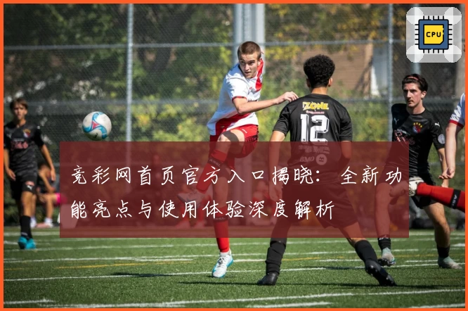 竞彩网首页官方入口揭晓：全新功能亮点与使用体验深度解析