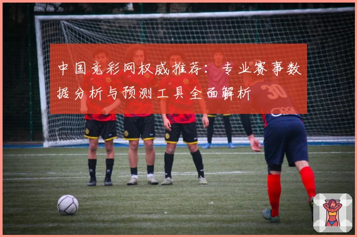 中国竞彩网权威推荐:专业赛事数据分析与预测工具全面解析
