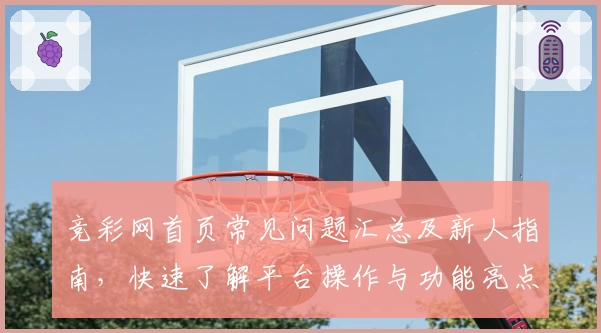 竞彩网首页常见问题汇总及新人指南，快速了解平台操作与功能亮点