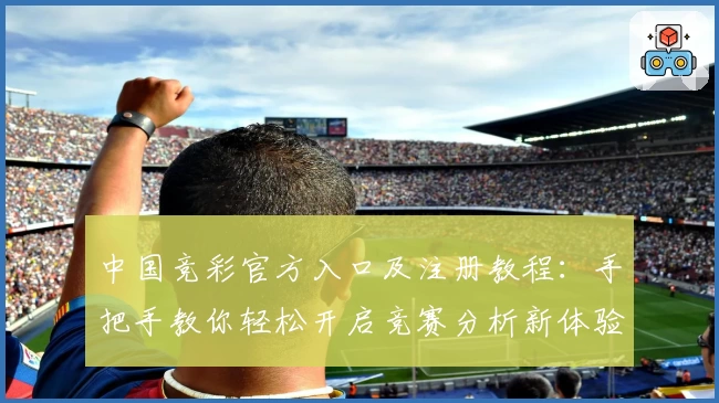 中国竞彩官方入口及注册教程：手把手教你轻松开启竞赛分析新体验