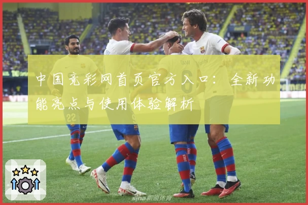 中国竞彩网首页官方入口:全新功能亮点与使用体验解析
